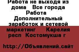 Работа не выходя из дома - Все города Работа » Дополнительный заработок и сетевой маркетинг   . Карелия респ.,Костомукша г.